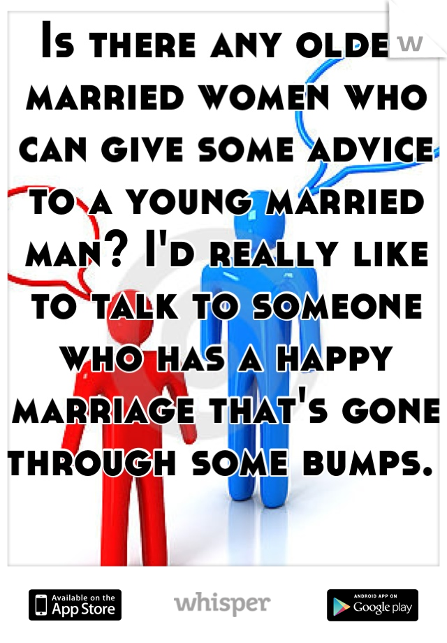 Is there any older married women who can give some advice to a young married man? I'd really like to talk to someone who has a happy marriage that's gone through some bumps. 