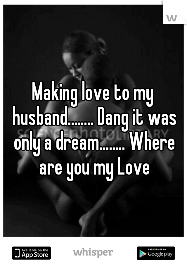 Making love to my husband........ Dang it was only a dream........ Where are you my Love