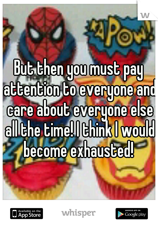 But then you must pay attention to everyone and care about everyone else all the time! I think I would become exhausted! 