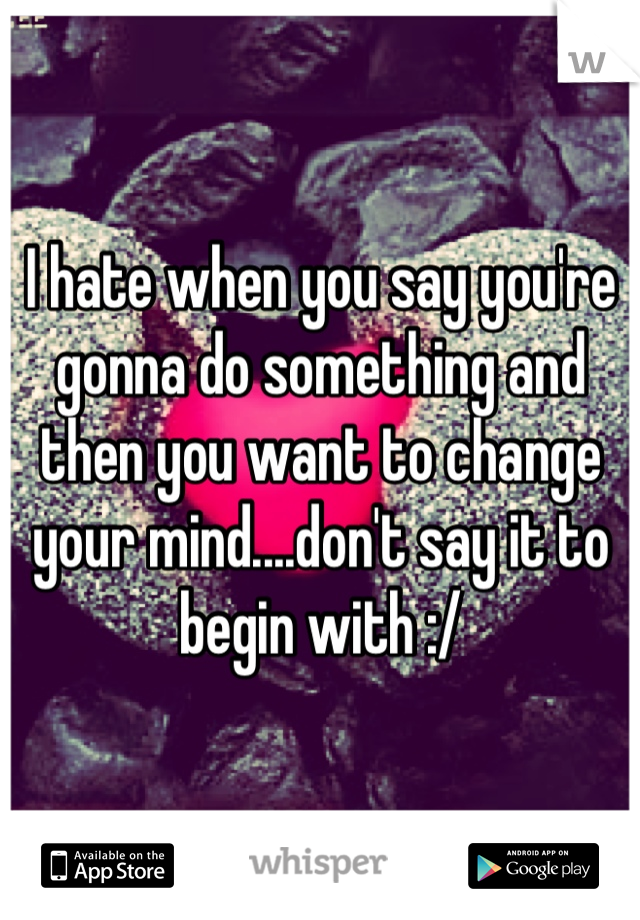 I hate when you say you're gonna do something and then you want to change your mind....don't say it to begin with :/