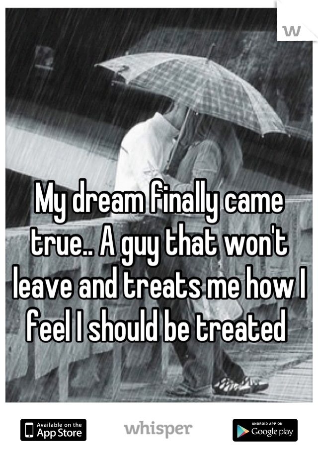 My dream finally came true.. A guy that won't leave and treats me how I feel I should be treated 