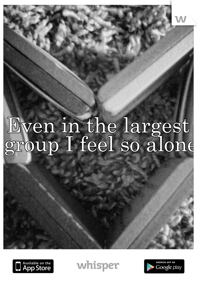 Even in the largest group I feel so alone