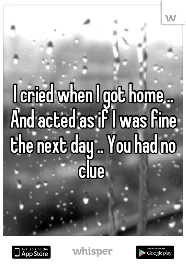I cried when I got home .. And acted as if I was fine the next day .. You had no clue 