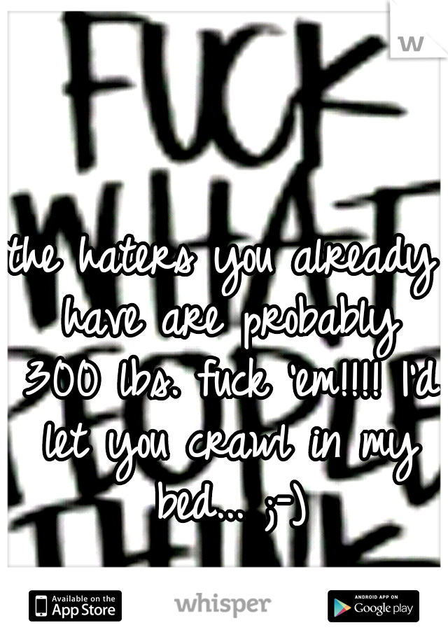 the haters you already have are probably 300 lbs. fuck 'em!!!! I'd let you crawl in my bed... ;-)