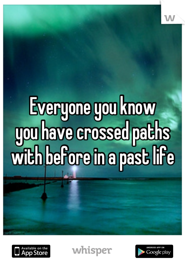 Everyone you know 
you have crossed paths 
with before in a past life