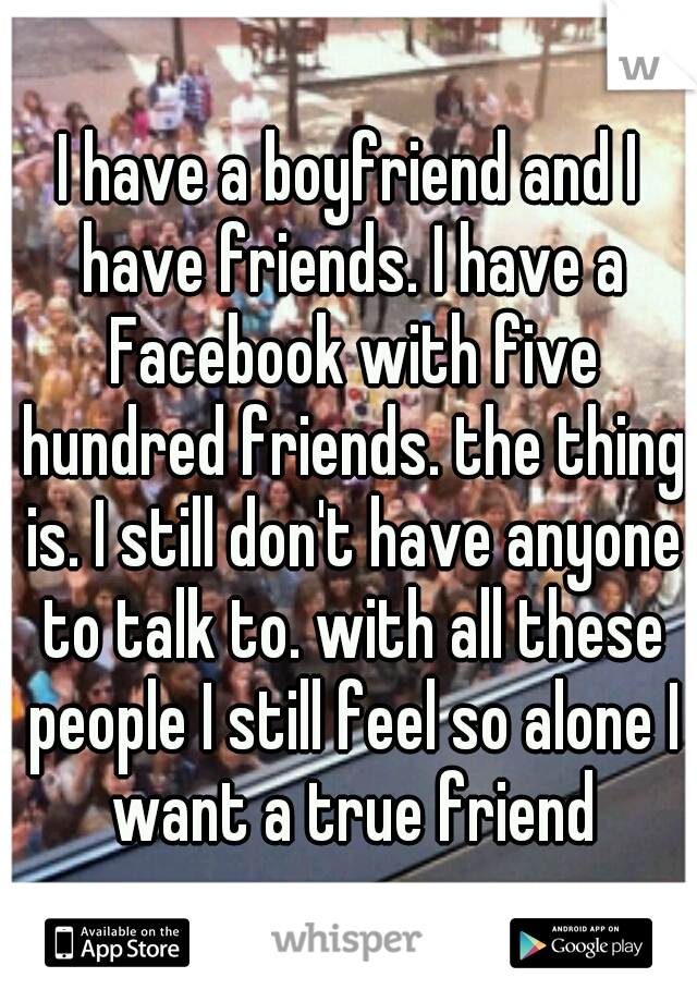 I have a boyfriend and I have friends. I have a Facebook with five hundred friends. the thing is. I still don't have anyone to talk to. with all these people I still feel so alone I want a true friend