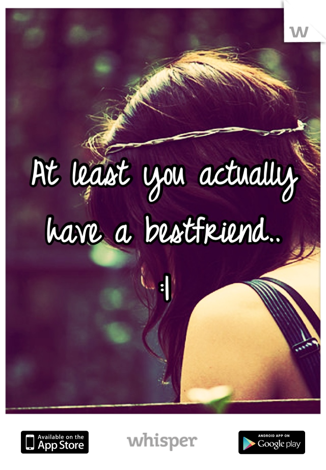 At least you actually have a bestfriend..
:|