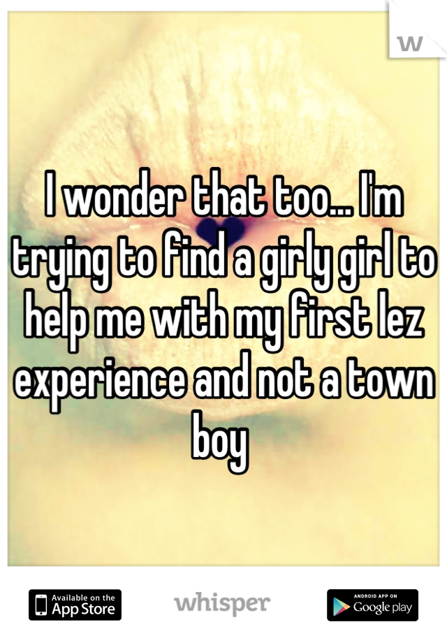 I wonder that too... I'm trying to find a girly girl to help me with my first lez experience and not a town boy 
