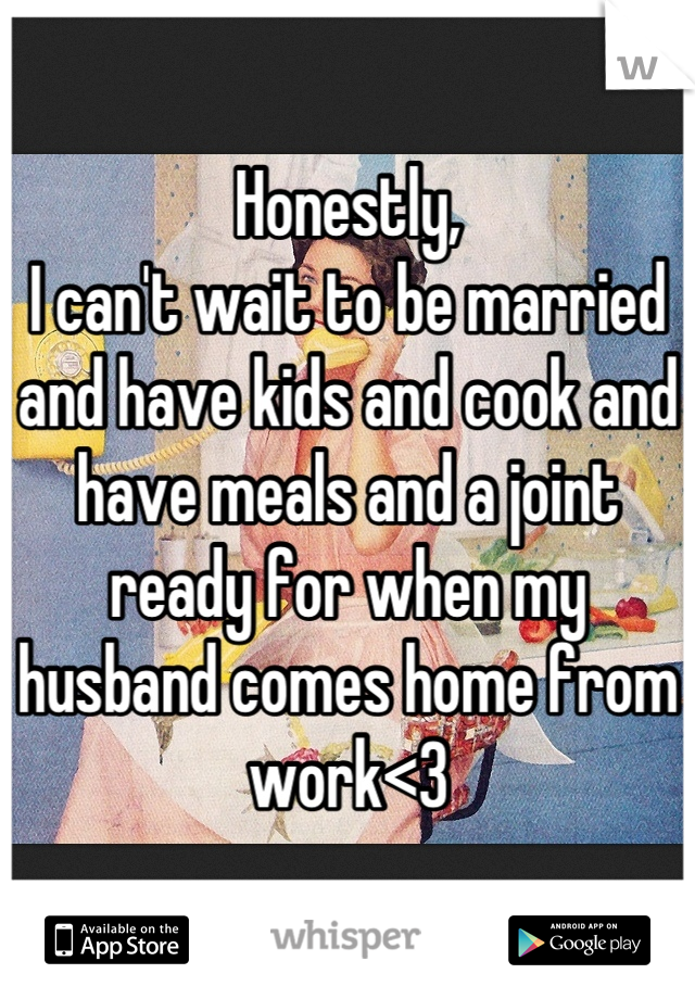 Honestly, 
I can't wait to be married and have kids and cook and have meals and a joint ready for when my husband comes home from work<3