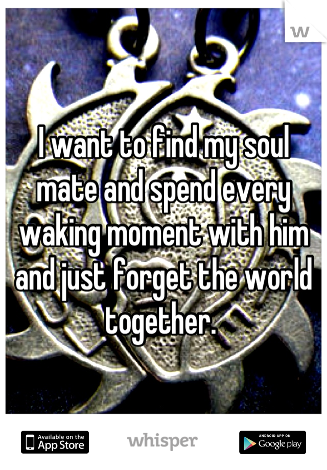 I want to find my soul mate and spend every waking moment with him and just forget the world together. 