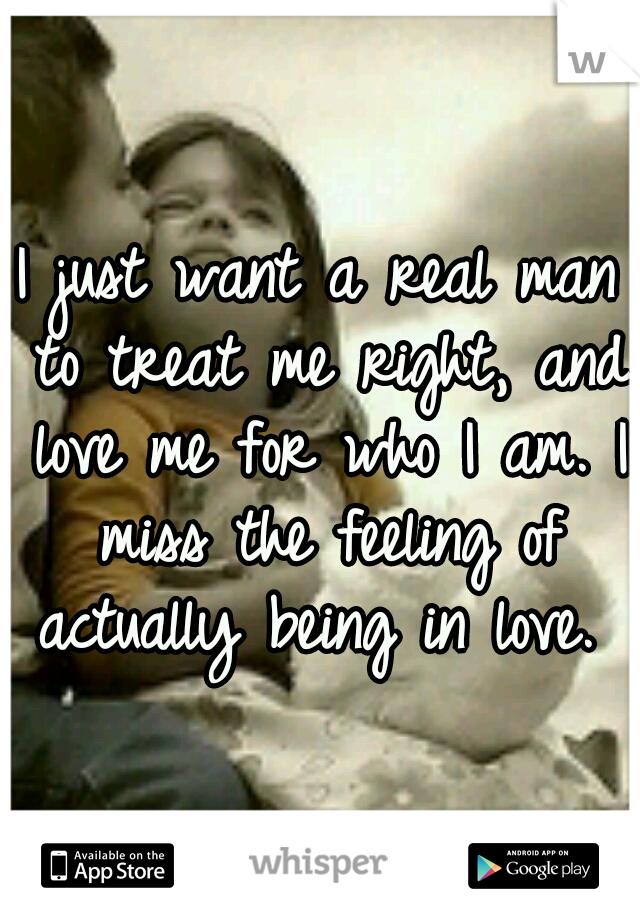I just want a real man to treat me right, and love me for who I am. I miss the feeling of actually being in love. 