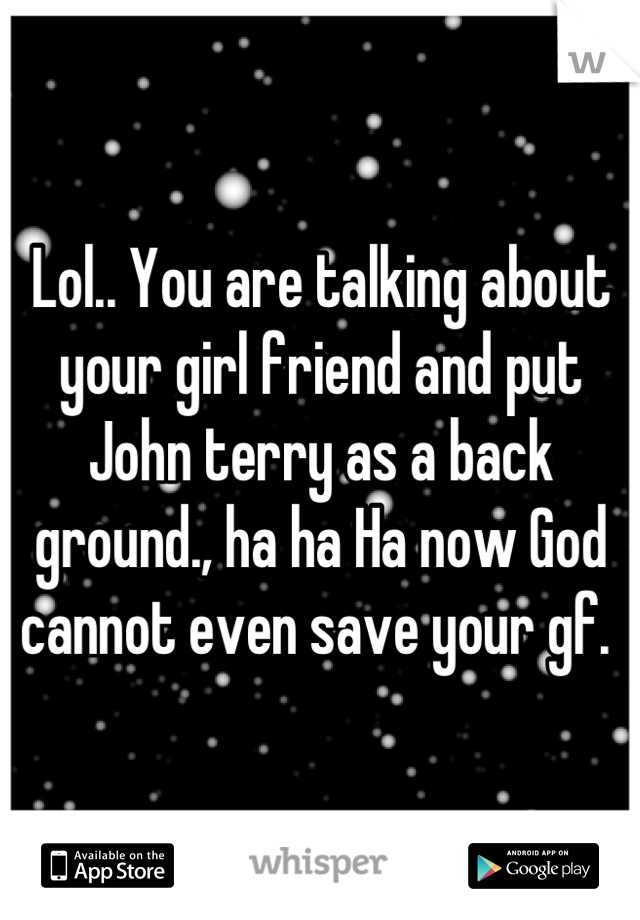 Lol.. You are talking about your girl friend and put John terry as a back ground., ha ha Ha now God cannot even save your gf. 