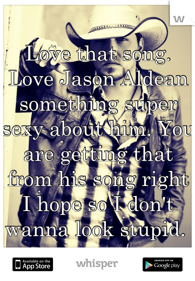 Love that song. Love Jason Aldean something super sexy about him. You are getting that from his song right I hope so I don't wanna look stupid. 