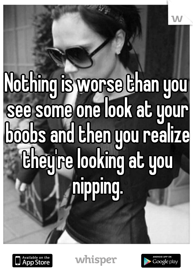 Nothing is worse than you see some one look at your boobs and then you realize they're looking at you nipping.