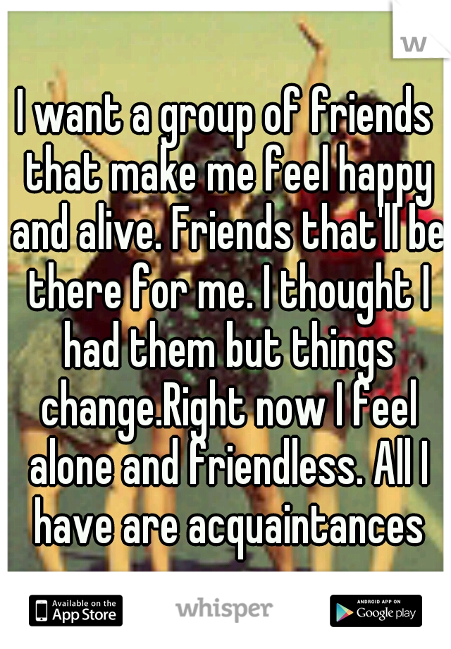 I want a group of friends that make me feel happy and alive. Friends that'll be there for me. I thought I had them but things change.Right now I feel alone and friendless. All I have are acquaintances