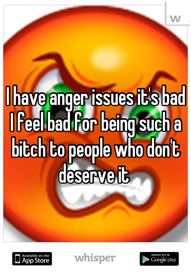 I have anger issues it's bad 
I feel bad for being such a bitch to people who don't deserve it 