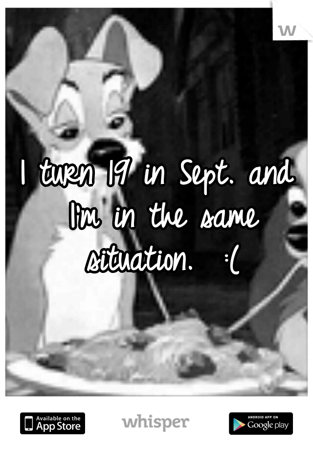 I turn 19 in Sept. and I'm in the same situation.  :(