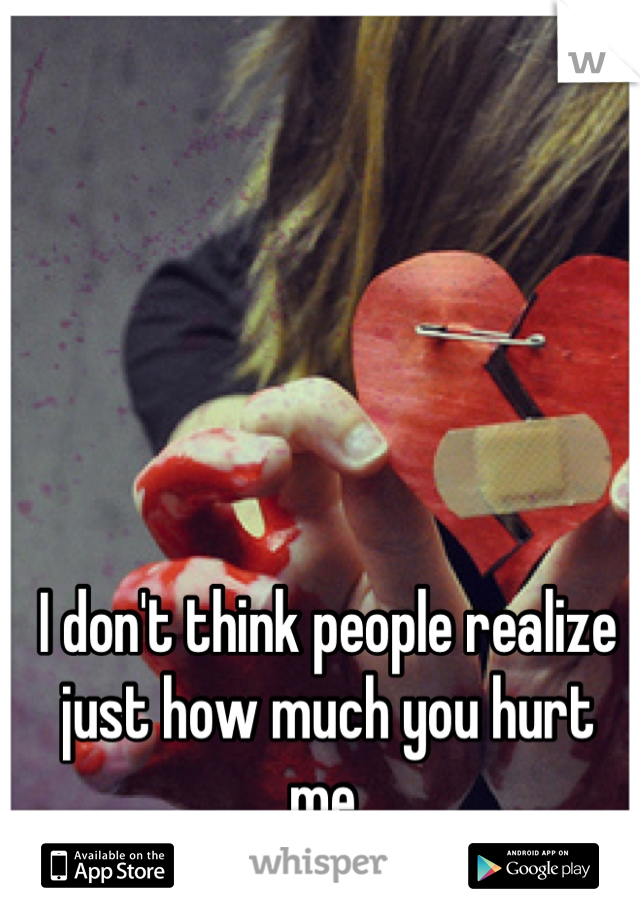 I don't think people realize just how much you hurt me. 

