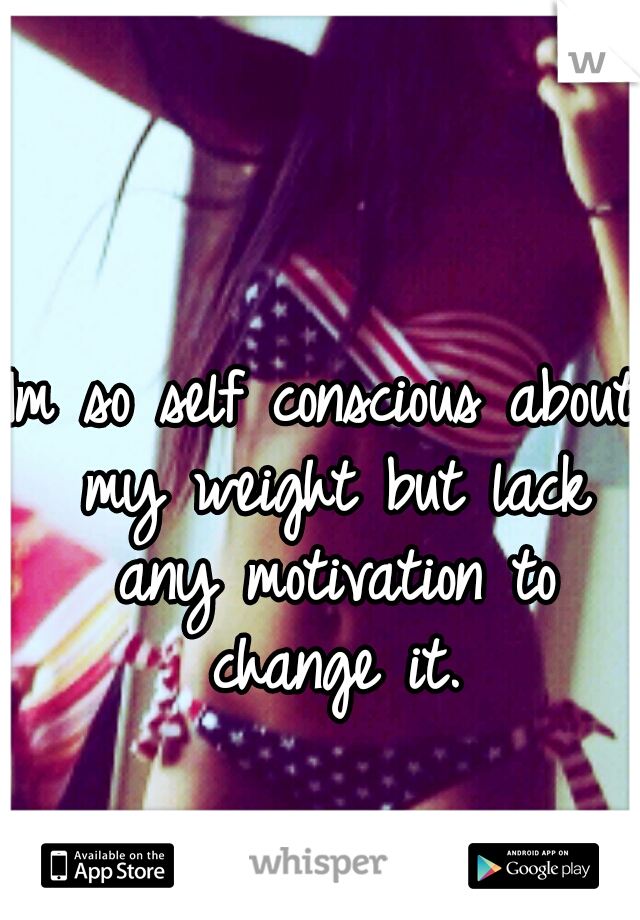 Im so self conscious about my weight but lack any motivation to change it.