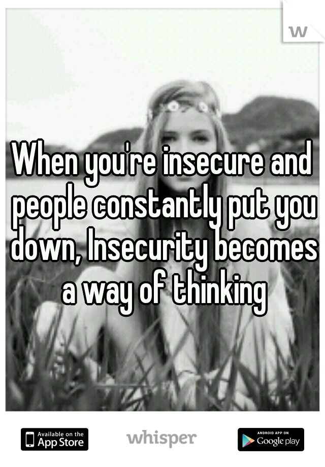 When you're insecure and people constantly put you down, Insecurity becomes a way of thinking