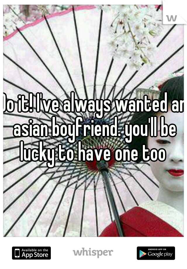 Do it! I've always wanted an asian boyfriend. you'll be lucky to have one too 