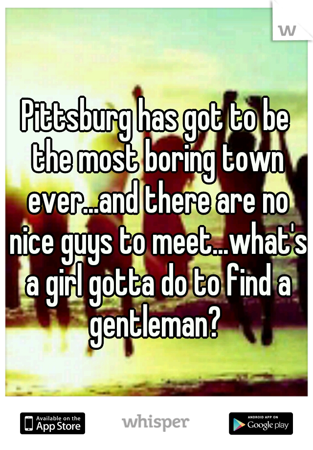 Pittsburg has got to be the most boring town ever...and there are no nice guys to meet...what's a girl gotta do to find a gentleman? 