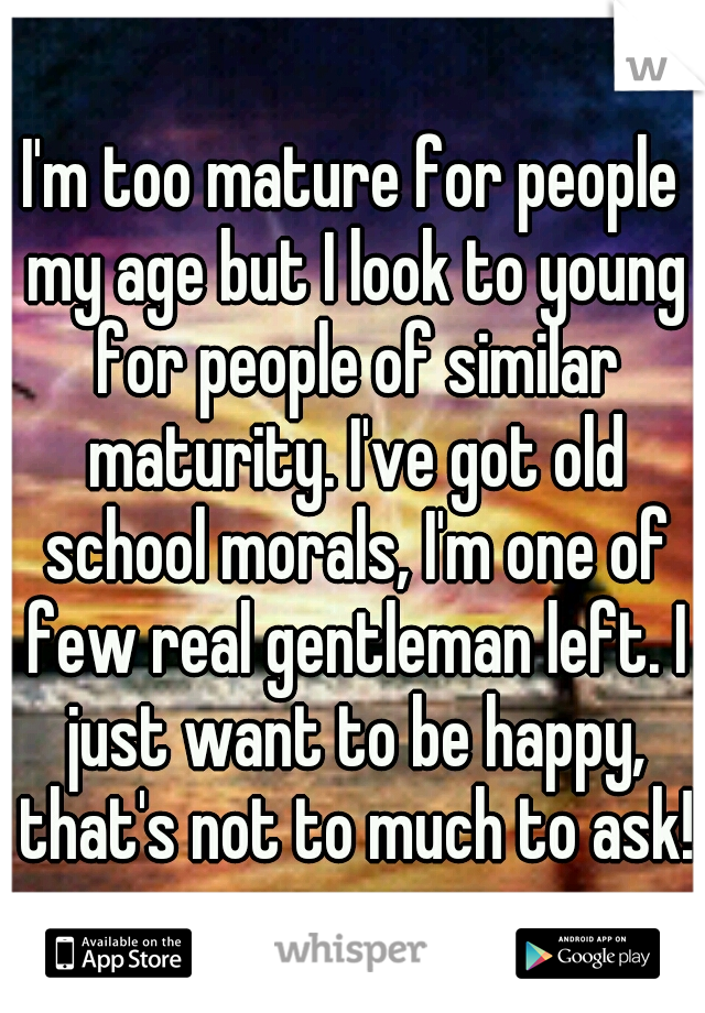 I'm too mature for people my age but I look to young for people of similar maturity. I've got old school morals, I'm one of few real gentleman left. I just want to be happy, that's not to much to ask!