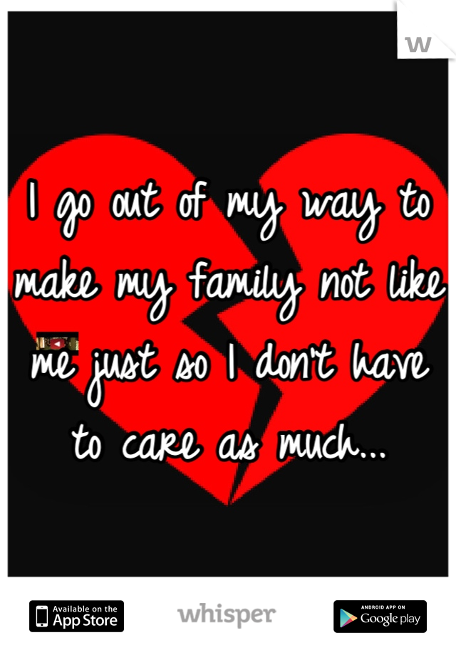 I go out of my way to make my family not like me just so I don't have to care as much...