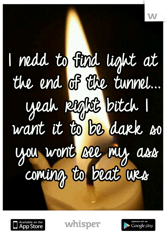 I nedd to find light at the end of the tunnel... yeah right bitch I want it to be dark so you wont see my ass coming to beat urs