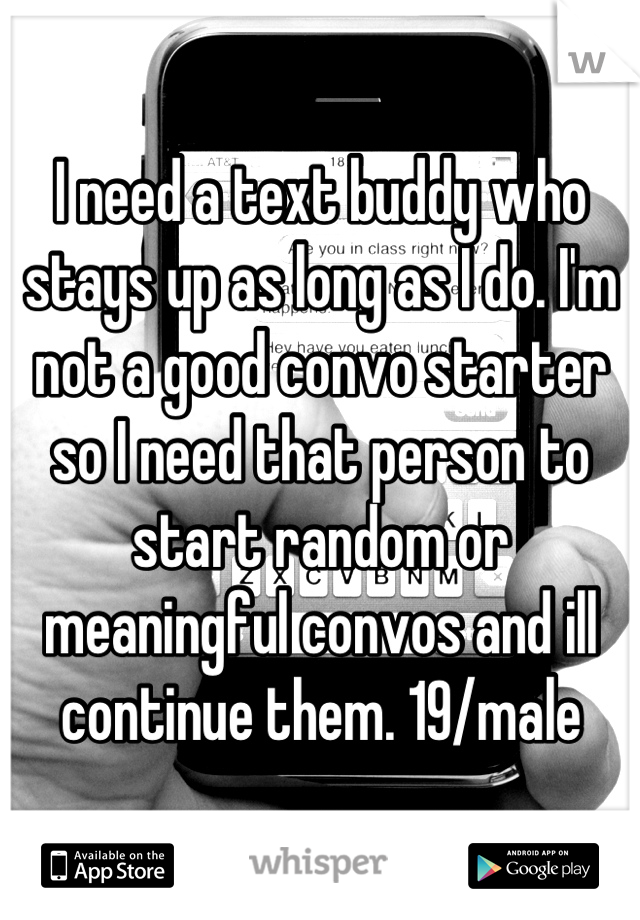 I need a text buddy who stays up as long as I do. I'm not a good convo starter so I need that person to start random or meaningful convos and ill continue them. 19/male