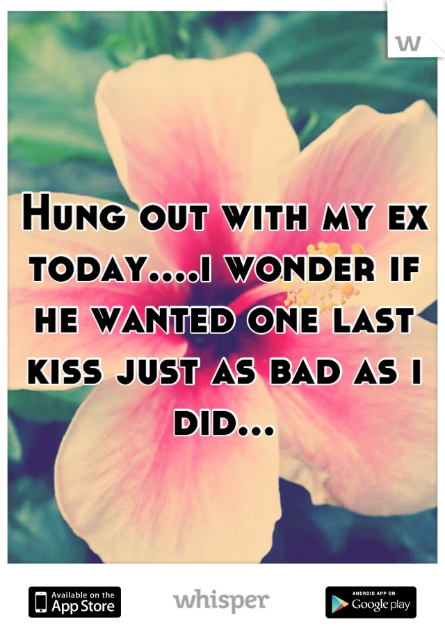 Hung out with my ex today....i wonder if he wanted one last kiss just as bad as i did...