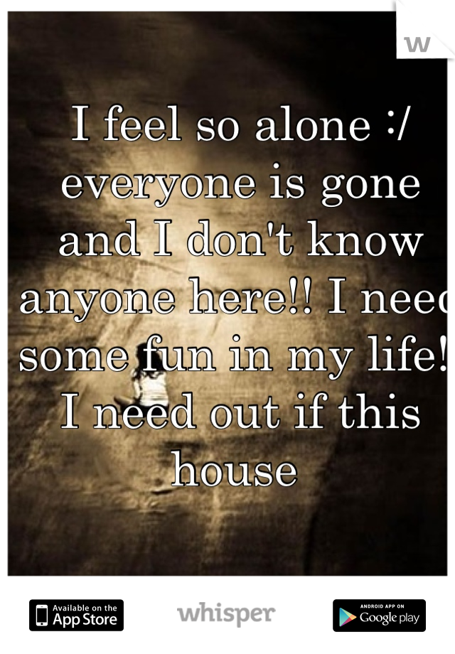 I feel so alone :/ everyone is gone and I don't know anyone here!! I need some fun in my life!! I need out if this house 