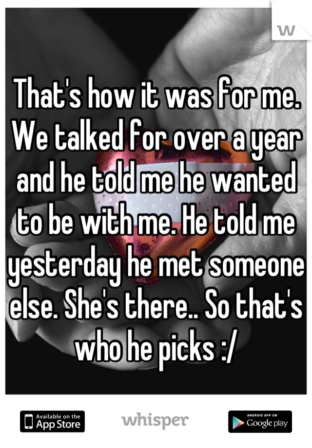 That's how it was for me. We talked for over a year and he told me he wanted to be with me. He told me yesterday he met someone else. She's there.. So that's who he picks :/