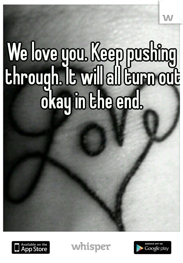 We love you. Keep pushing through. It will all turn out okay in the end. 