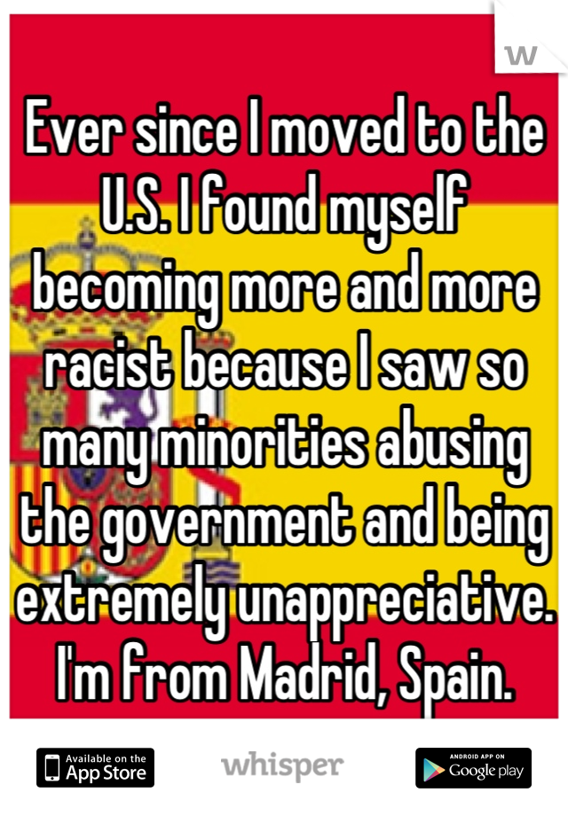 Ever since I moved to the U.S. I found myself becoming more and more racist because I saw so many minorities abusing the government and being  extremely unappreciative. I'm from Madrid, Spain.