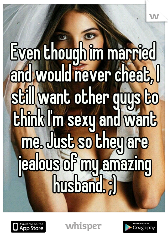 Even though im married and would never cheat, I still want other guys to think I'm sexy and want me. Just so they are jealous of my amazing husband. ;)