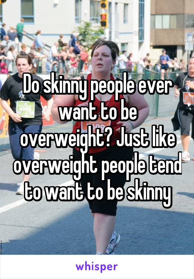 Do skinny people ever want to be overweight? Just like overweight people tend to want to be skinny