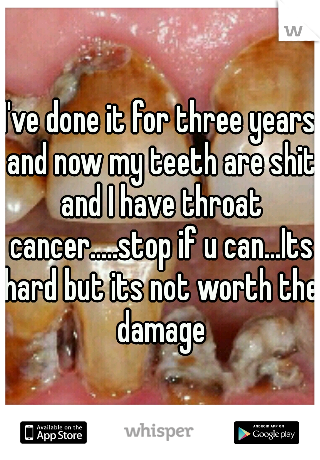 I've done it for three years and now my teeth are shit and I have throat cancer.....stop if u can...Its hard but its not worth the damage