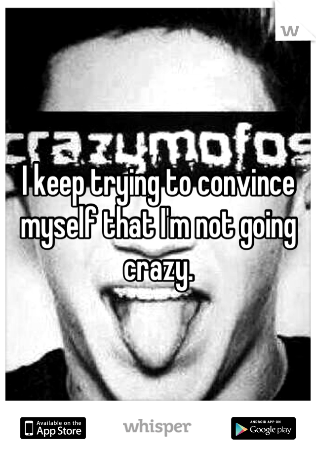 I keep trying to convince myself that I'm not going crazy.