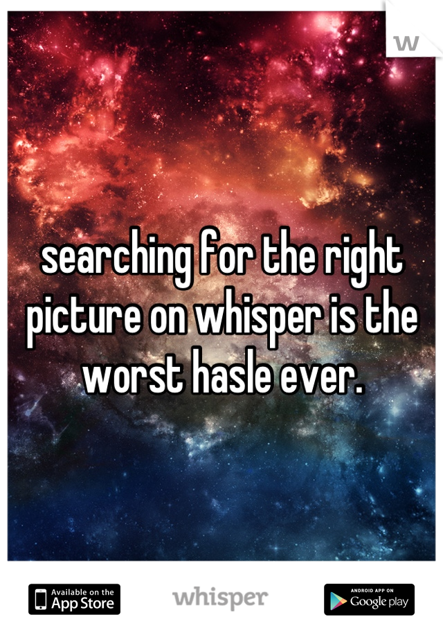 searching for the right picture on whisper is the worst hasle ever.