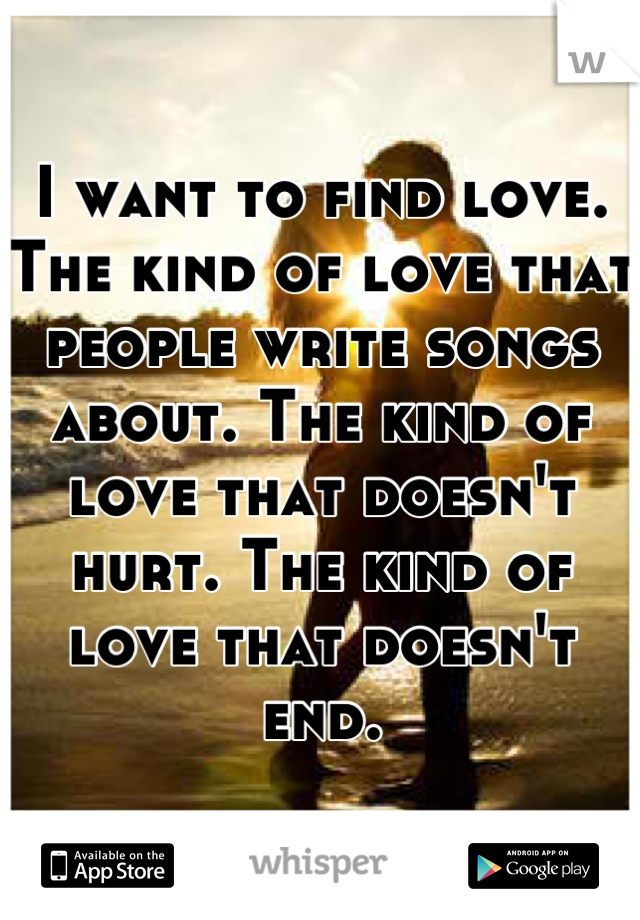 I want to find love. The kind of love that people write songs about. The kind of love that doesn't hurt. The kind of love that doesn't end.