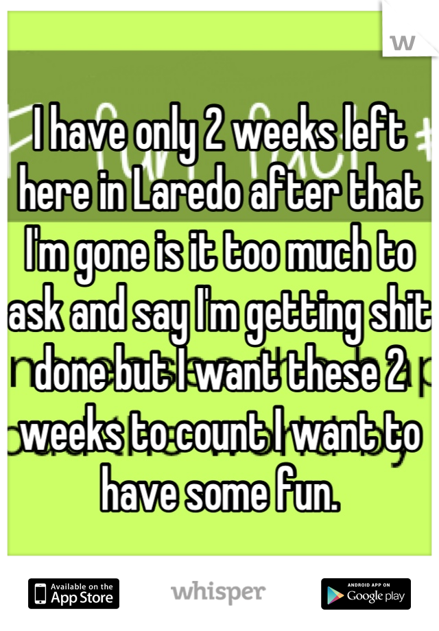 I have only 2 weeks left here in Laredo after that I'm gone is it too much to ask and say I'm getting shit done but I want these 2 weeks to count I want to have some fun.