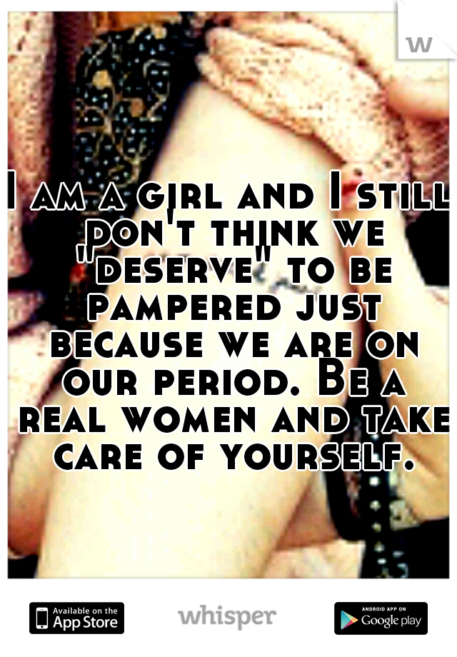 I am a girl and I still don't think we "deserve" to be pampered just because we are on our period. Be a real women and take care of yourself.