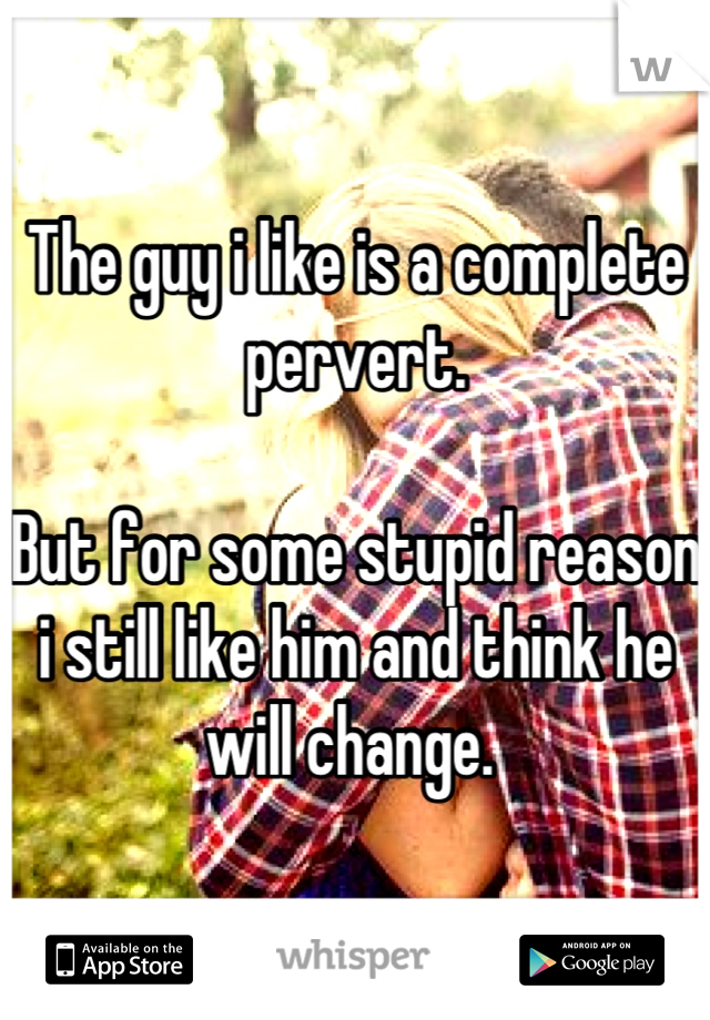 The guy i like is a complete pervert. 

But for some stupid reason i still like him and think he will change. 