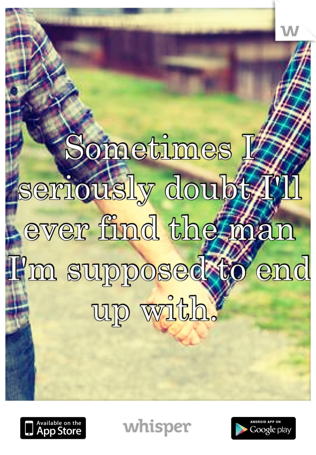 Sometimes I seriously doubt I'll ever find the man I'm supposed to end up with. 