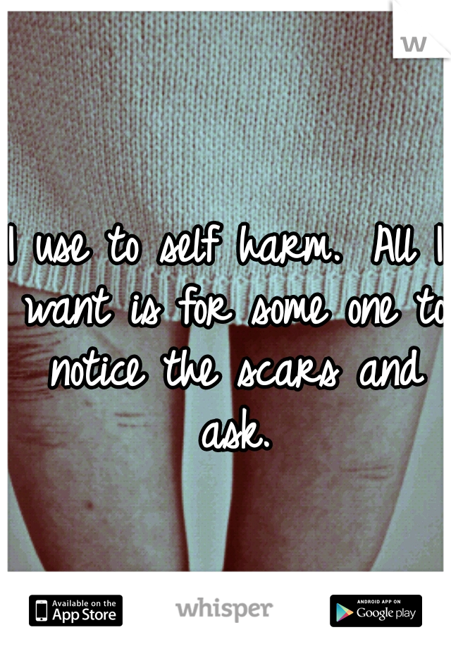 I use to self harm. 
All I want is for some one to notice the scars and ask.