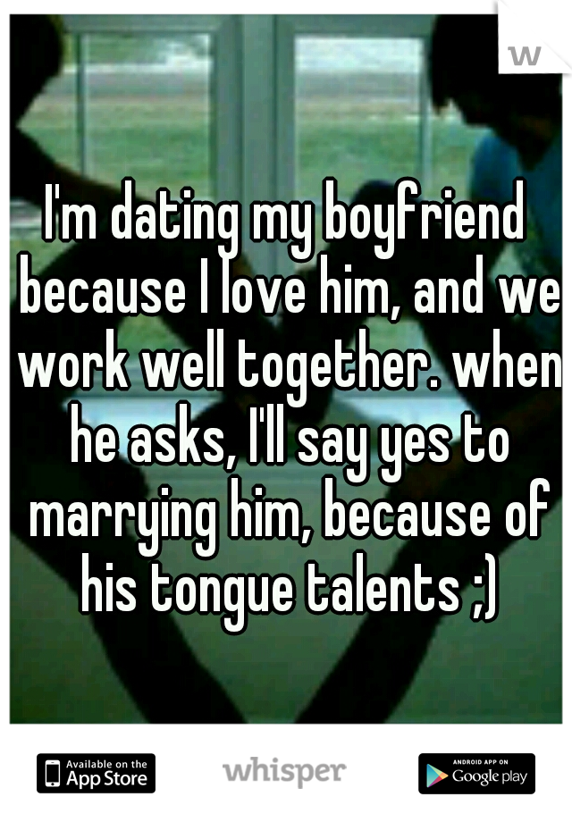 I'm dating my boyfriend because I love him, and we work well together. when he asks, I'll say yes to marrying him, because of his tongue talents ;)