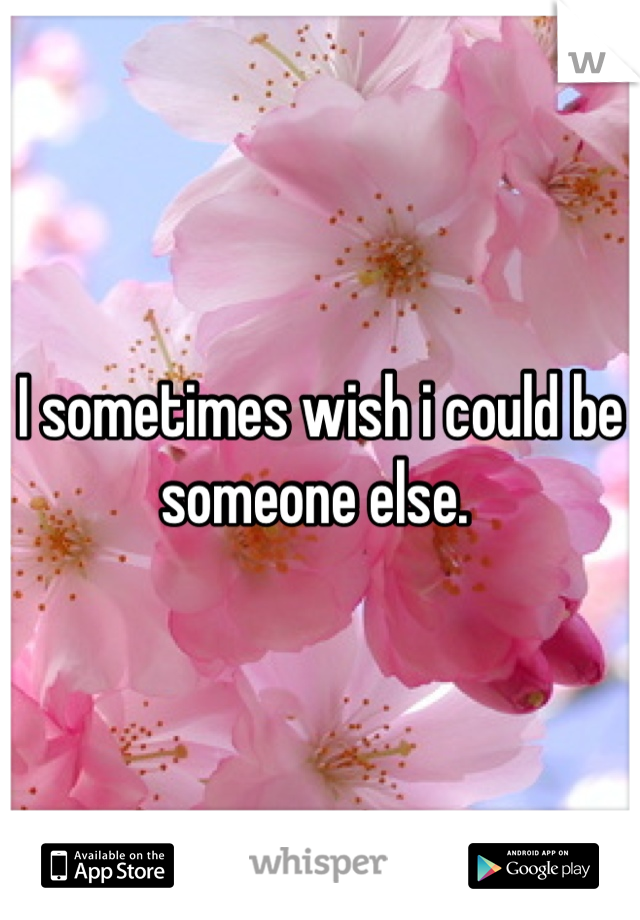 I sometimes wish i could be someone else. 