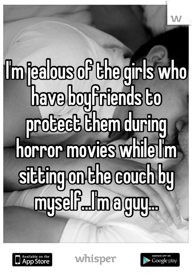 I'm jealous of the girls who have boyfriends to protect them during horror movies while I'm sitting on the couch by myself...I'm a guy...