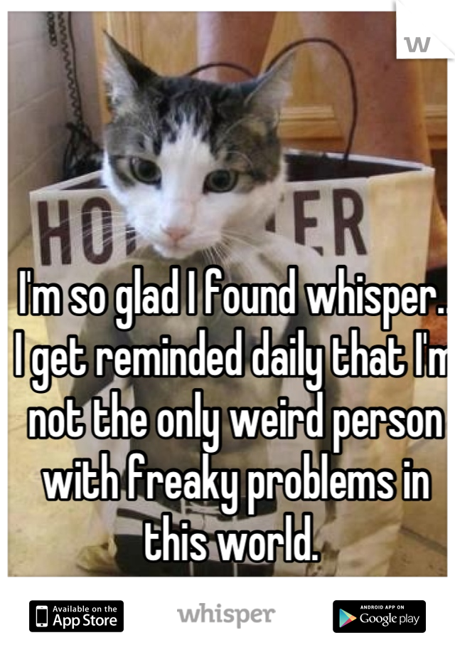 I'm so glad I found whisper.. I get reminded daily that I'm not the only weird person with freaky problems in this world. 